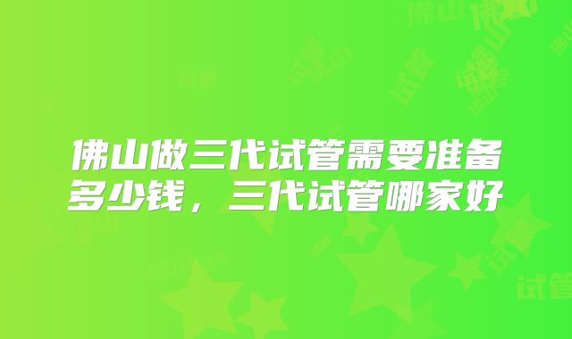 佛山做三代试管需要准备多少钱，三代试管哪家好