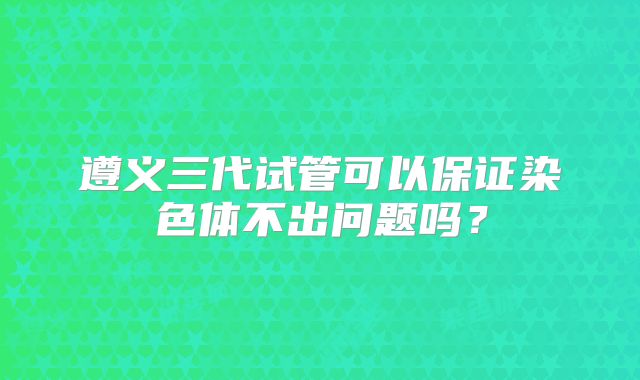 遵义三代试管可以保证染色体不出问题吗?