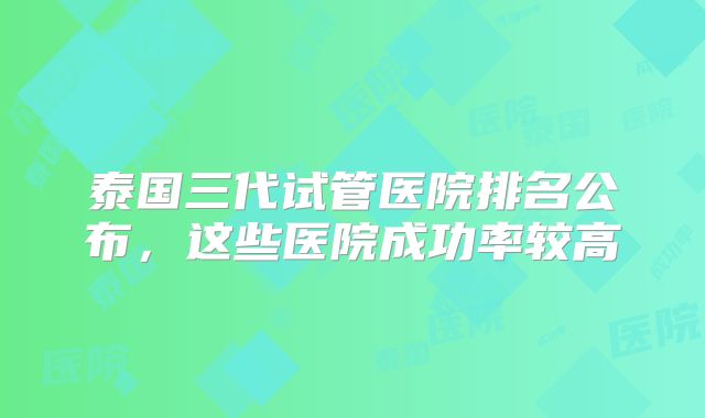 泰国三代试管医院排名公布，这些医院成功率较高