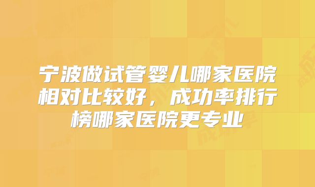 宁波做试管婴儿哪家医院相对比较好,成功率排行榜哪家医院更专业