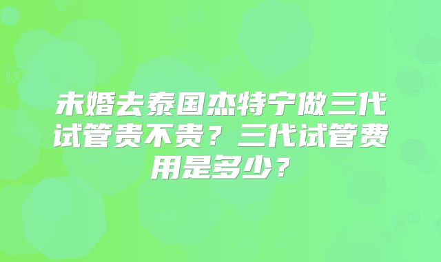 未婚去泰国杰特宁做三代试管贵不贵?三代试管费用是多少?