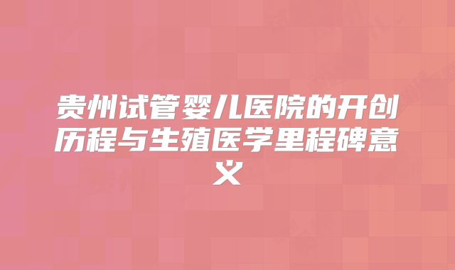贵州试管婴儿医院的开创历程与生殖医学里程碑意义