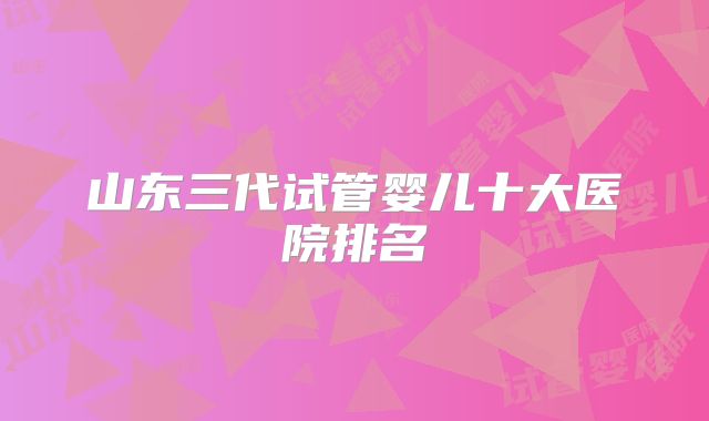 山东三代试管婴儿十大医院排名