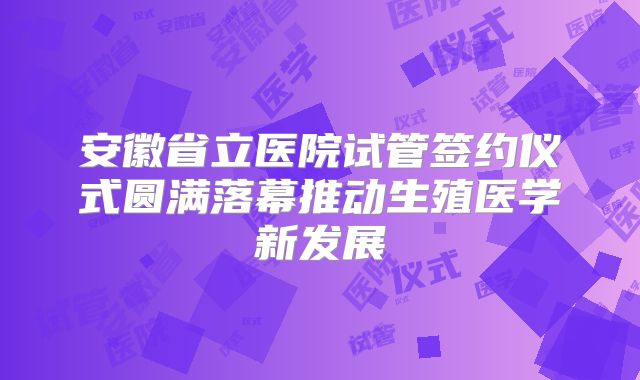 安徽省立医院试管签约仪式圆满落幕推动生殖医学新发展