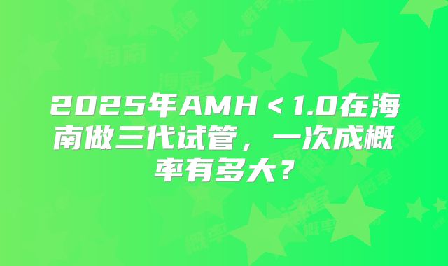 2025年AMH<1.0在海南做三代试管,一次成概率有多大?
