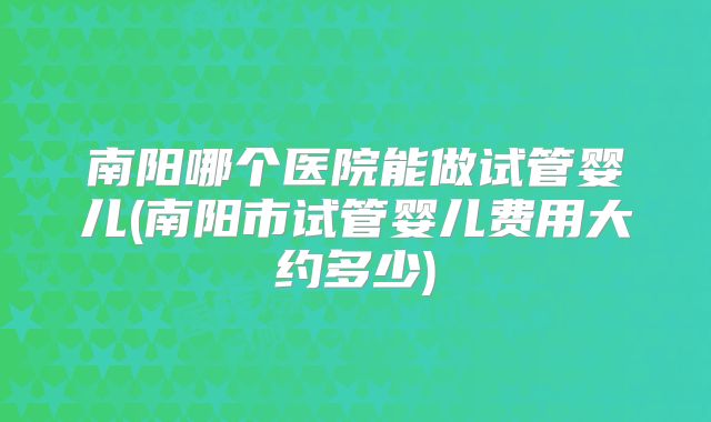 南阳哪个医院能做试管婴儿(南阳市试管婴儿费用大约多少)