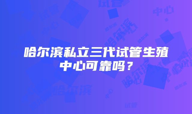 哈尔滨私立三代试管生殖中心可靠吗？