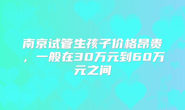 南京试管生孩子价格昂贵,一般在30万元到60万元之间