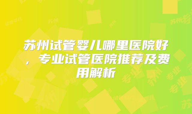 苏州试管婴儿哪里医院好,专业试管医院推荐及费用解析