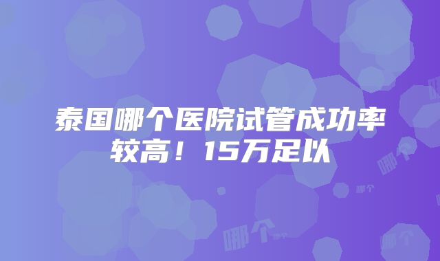泰国哪个医院试管成功率较高！15万足以