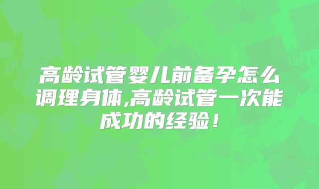 高龄试管婴儿前备孕怎么调理身体,高龄试管一次能成功的经验!