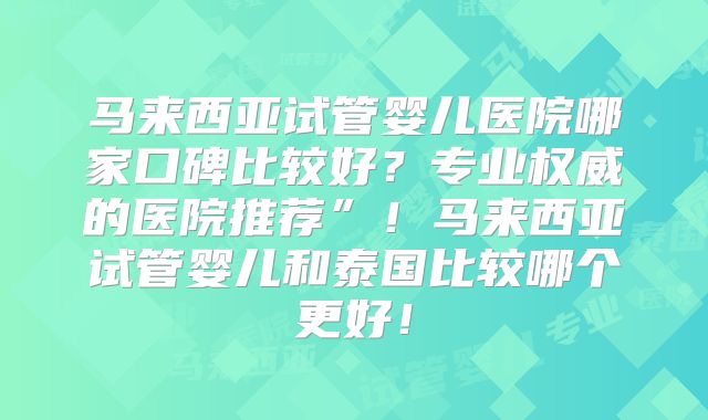 马来西亚试管婴儿医院哪家口碑比较好?专业权威的医院推荐”!马来西亚试管婴儿和泰国比较哪个更好!