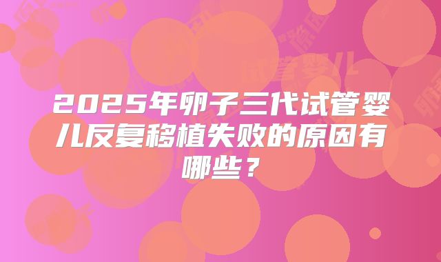 2025年卵子三代试管婴儿反复移植失败的原因有哪些?