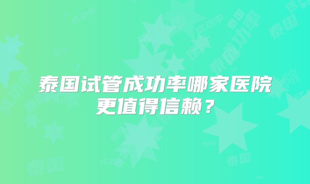 泰国试管成功率哪家医院更值得信赖?