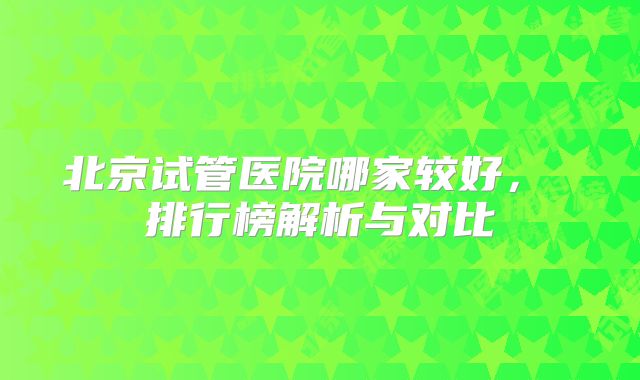 北京试管医院哪家较好， 排行榜解析与对比