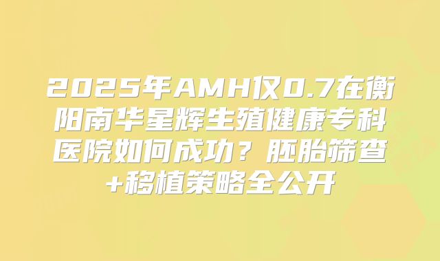 2025年AMH仅0.7在衡阳南华星辉生殖健康专科医院如何成功?胚胎筛查+移植策略全公开