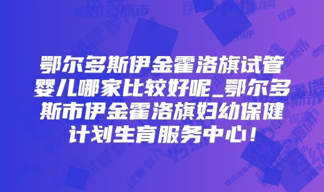 鄂尔多斯伊金霍洛旗试管婴儿哪家比较好呢_鄂尔多斯市伊金霍洛旗妇幼保健计划生育服务中心!