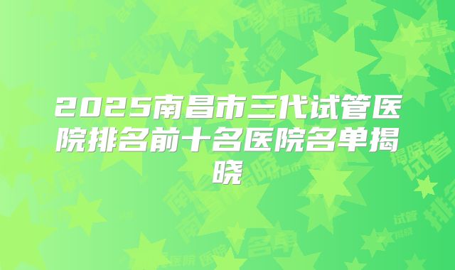 2025南昌市三代试管医院排名前十名医院名单揭晓