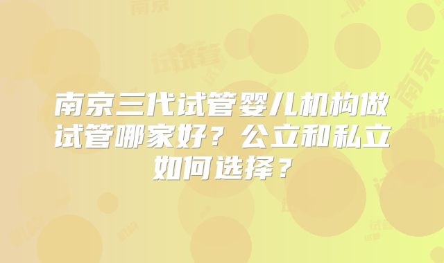 南京三代试管婴儿机构做试管哪家好?公立和私立如何选择?