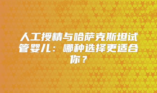 人工授精与哈萨克斯坦试管婴儿:哪种选择更适合你?