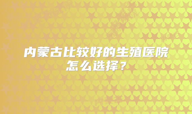 内蒙古比较好的生殖医院怎么选择？