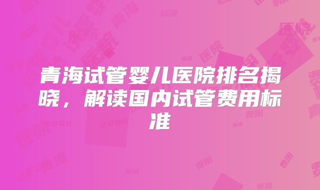 青海试管婴儿医院排名揭晓,解读国内试管费用标准