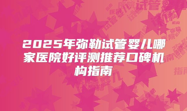 2025年弥勒试管婴儿哪家医院好评测推荐口碑机构指南
