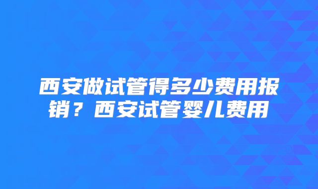 西安做试管得多少费用报销?西安试管婴儿费用