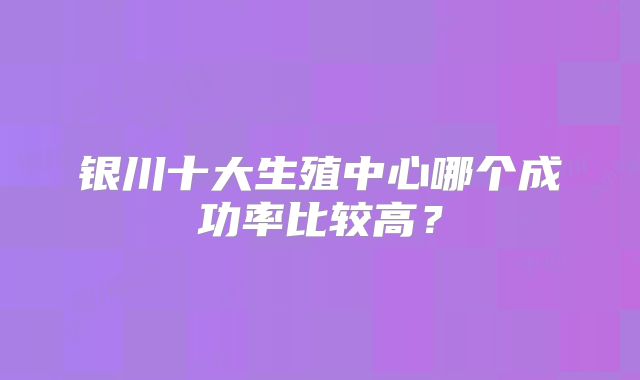银川十大生殖中心哪个成功率比较高？
