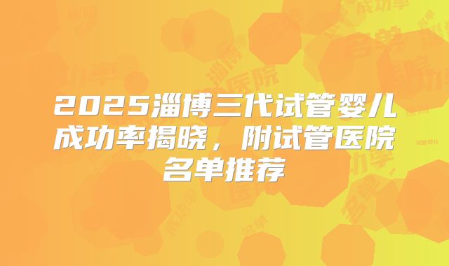 2025淄博三代试管婴儿成功率揭晓,附试管医院名单推荐