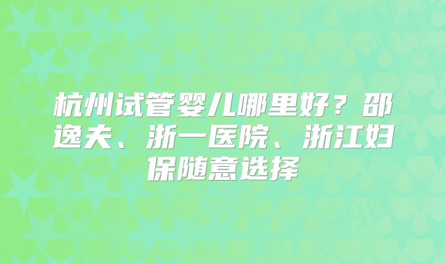 杭州试管婴儿哪里好?邵逸夫、浙一医院、浙江妇保随意选择