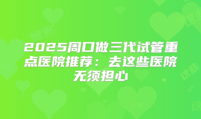 2025周口做三代试管重点医院推荐：去这些医院无须担心