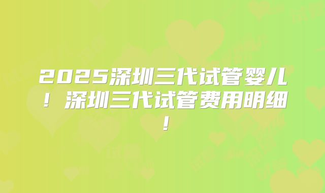 2025深圳三代试管婴儿!深圳三代试管费用明细!