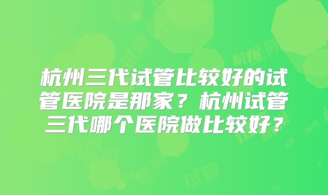 杭州三代试管比较好的试管医院是那家?杭州试管三代哪个医院做比较好?
