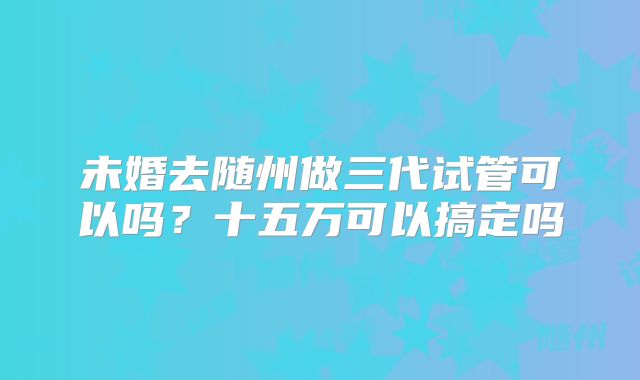 未婚去随州做三代试管可以吗?十五万可以搞定吗