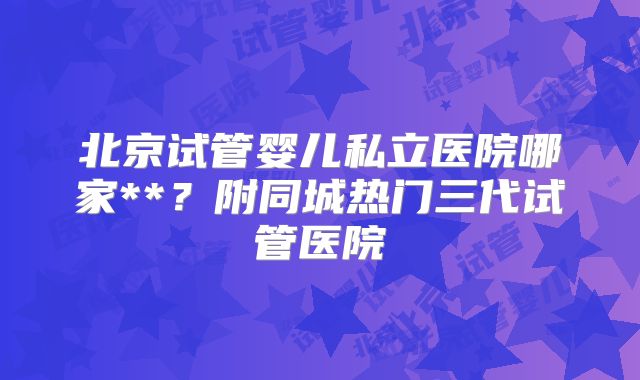 北京试管婴儿私立医院哪家**?附同城热门三代试管医院
