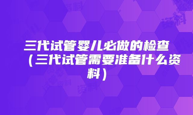 三代试管婴儿必做的检查(三代试管需要准备什么资料)