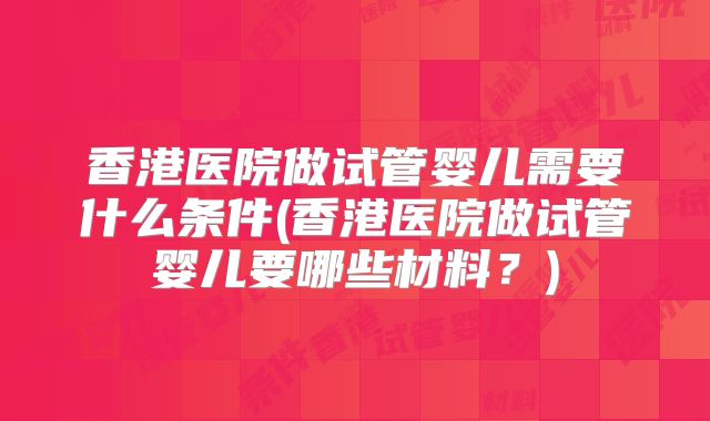 香港医院做试管婴儿需要什么条件(香港医院做试管婴儿要哪些材料?)