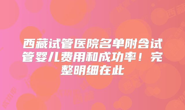 西藏试管医院名单附含试管婴儿费用和成功率！完整明细在此