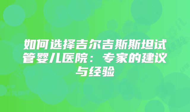 如何选择吉尔吉斯斯坦试管婴儿医院:专家的建议与经验