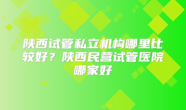陕西试管私立机构哪里比较好?陕西民营试管医院哪家好
