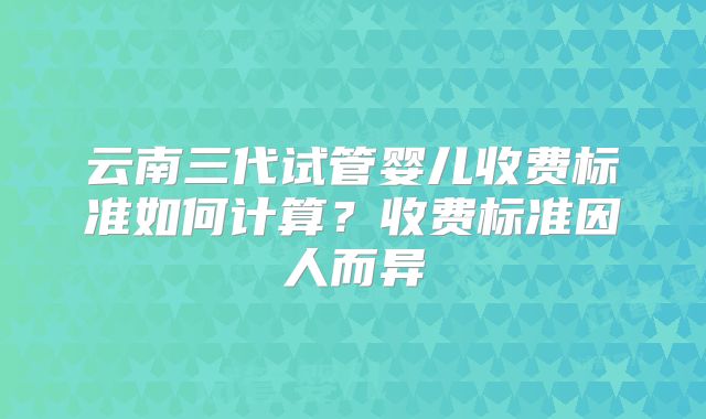 云南三代试管婴儿收费标准如何计算?收费标准因人而异