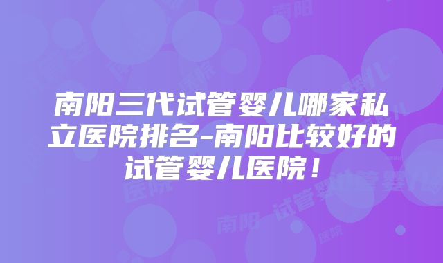南阳三代试管婴儿哪家私立医院排名-南阳比较好的试管婴儿医院!