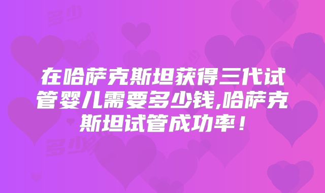 在哈萨克斯坦获得三代试管婴儿需要多少钱,哈萨克斯坦试管成功率!