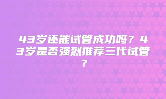 43岁还能试管成功吗?43岁是否强烈推荐三代试管?