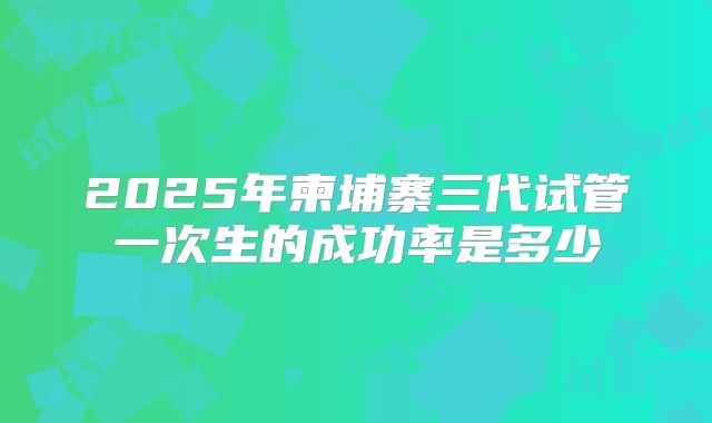 2025年柬埔寨三代试管一次生的成功率是多少