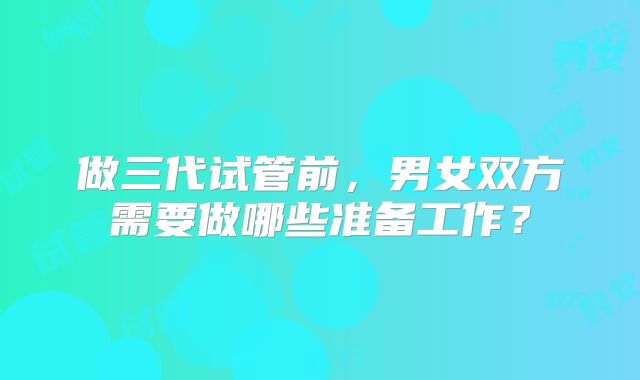 做三代试管前,男女双方需要做哪些准备工作?