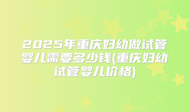 2025年重庆妇幼做试管婴儿需要多少钱(重庆妇幼试管婴儿价格)