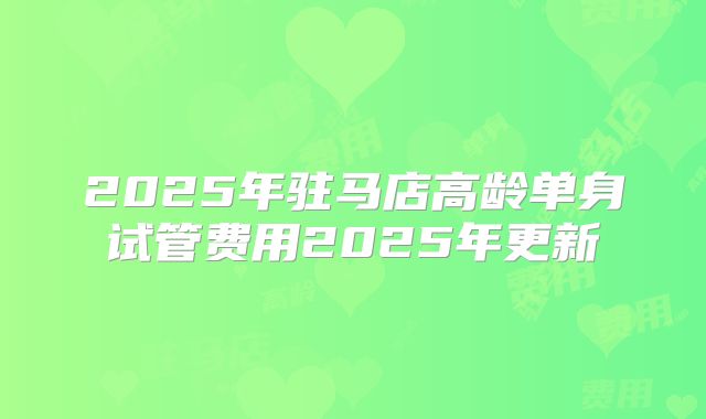 2025年驻马店高龄单身试管费用2025年更新