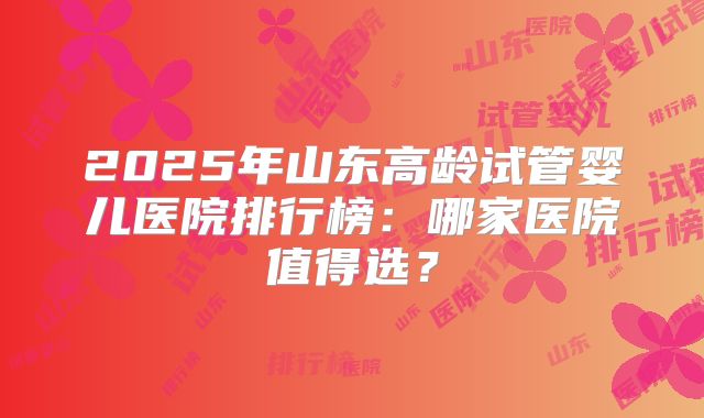 2025年山东高龄试管婴儿医院排行榜：哪家医院值得选？